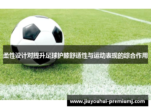 柔性设计对提升足球护膝舒适性与运动表现的综合作用